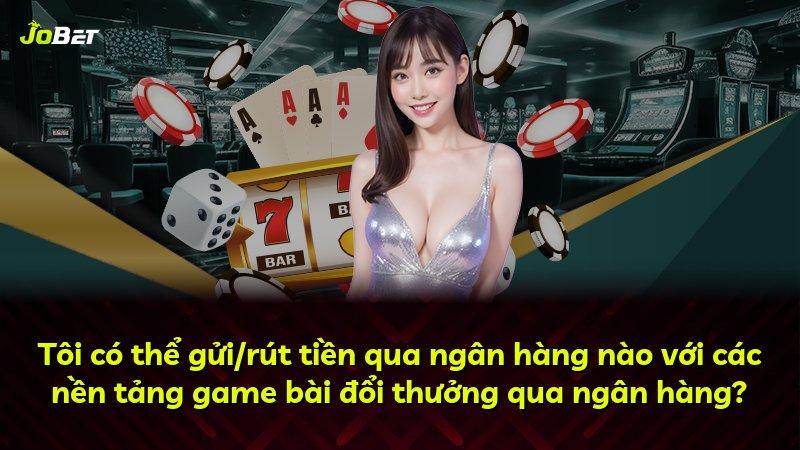 Tôi có thể gửi/rút tiền qua ngân hàng nào với các nền tảng game bài đổi thưởng qua ngân hàng?